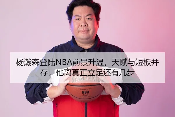 杨瀚森登陆NBA前景升温，天赋与短板并存，他离真正立足还有几步